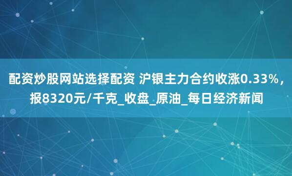 配资炒股网站选择配资 沪银主力合约收涨0.33%，报8320元/千克_收盘_原油_每日经济新闻