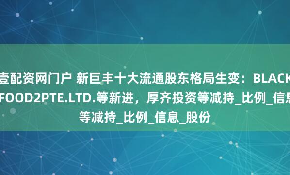 壹配资网门户 新巨丰十大流通股东格局生变：BLACKRIVERFOOD2PTE.LTD.等新进，厚齐投资等减持_比例_信息_股份