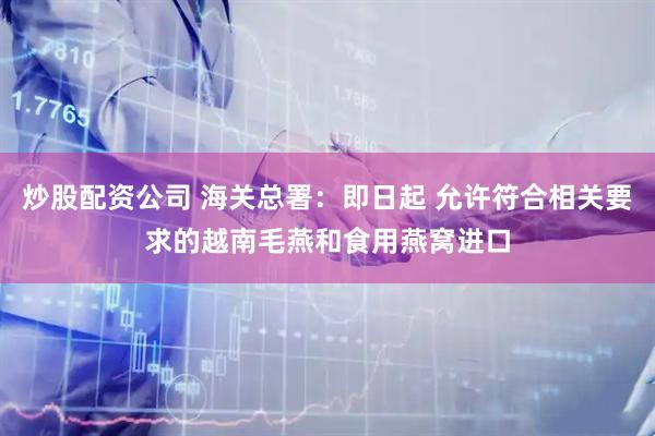 炒股配资公司 海关总署：即日起 允许符合相关要求的越南毛燕和食用燕窝进口