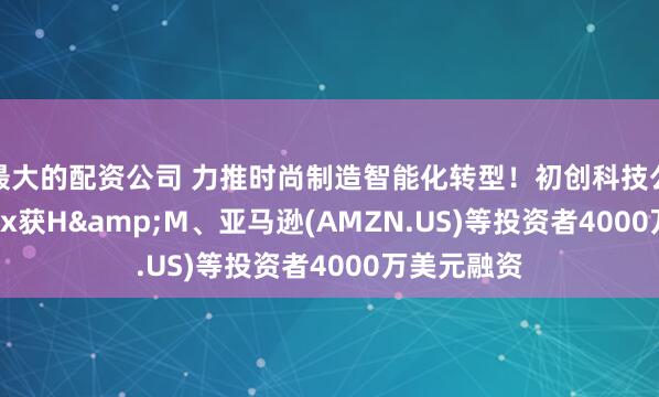 最大的配资公司 力推时尚制造智能化转型！初创科技公司Smartex获H&M、亚马逊(AMZN.US)等投资者4000万美元融资