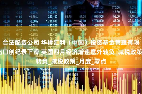 合法配资公司 华桥汇利（中国）投资基金管理有限公司:对美出口创纪录下滑 英国四月经济增速意外转负_减税政策_月度_零点