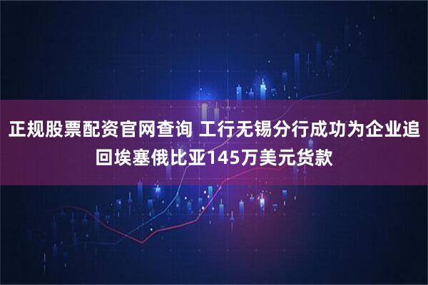 正规股票配资官网查询 工行无锡分行成功为企业追回埃塞俄比亚145万美元货款