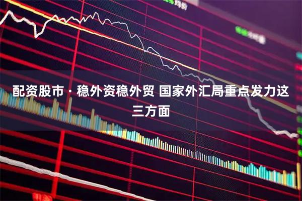 配资股市 · 稳外资稳外贸 国家外汇局重点发力这三方面