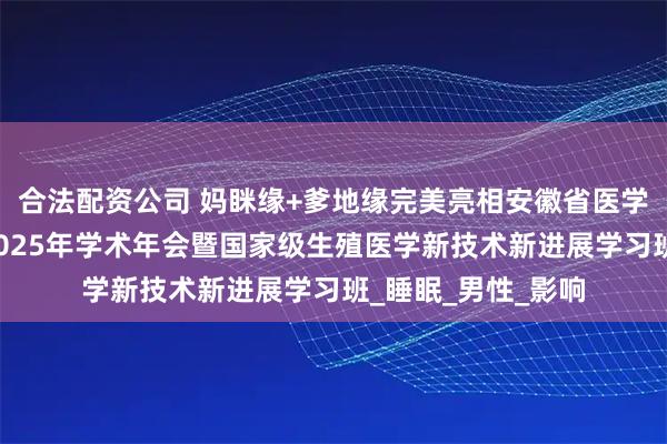 合法配资公司 妈眯缘+爹地缘完美亮相安徽省医学会生殖医学分会2025年学术年会暨国家级生殖医学新技术新进展学习班_睡眠_男性_影响