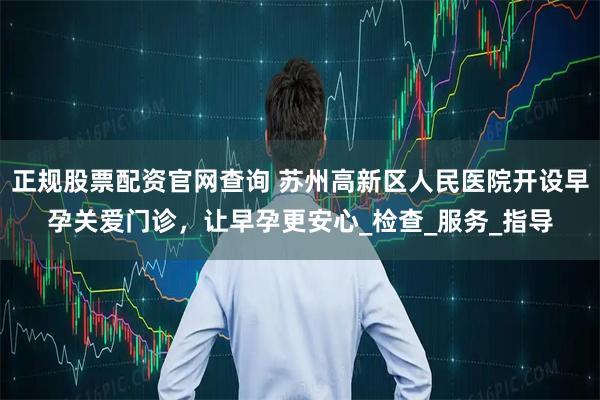 正规股票配资官网查询 苏州高新区人民医院开设早孕关爱门诊，让早孕更安心_检查_服务_指导