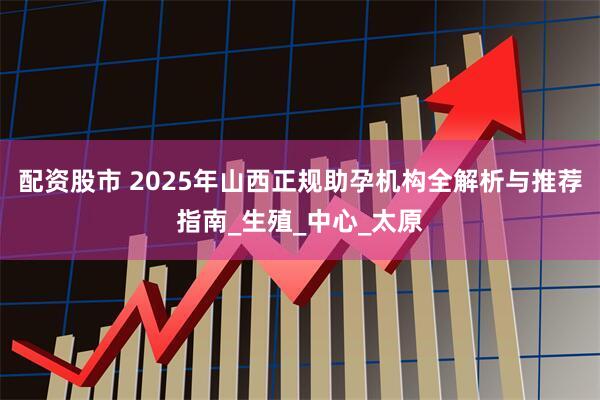 配资股市 2025年山西正规助孕机构全解析与推荐指南_生殖_中心_太原