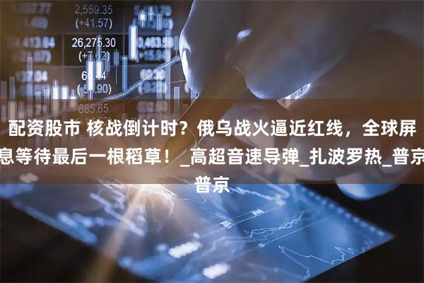 配资股市 核战倒计时？俄乌战火逼近红线，全球屏息等待最后一根稻草！_高超音速导弹_扎波罗热_普京