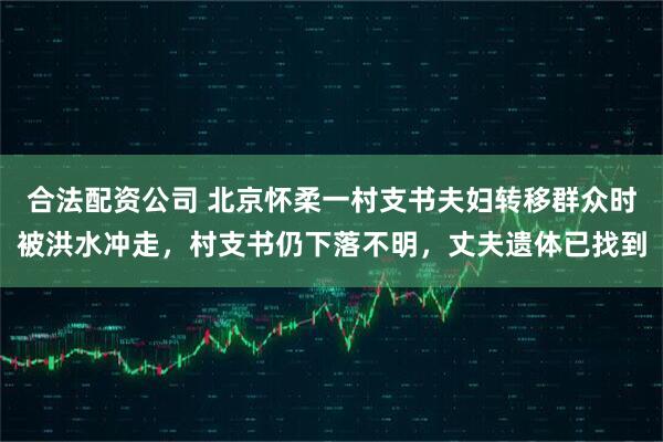 合法配资公司 北京怀柔一村支书夫妇转移群众时被洪水冲走，村支书仍下落不明，丈夫遗体已找到