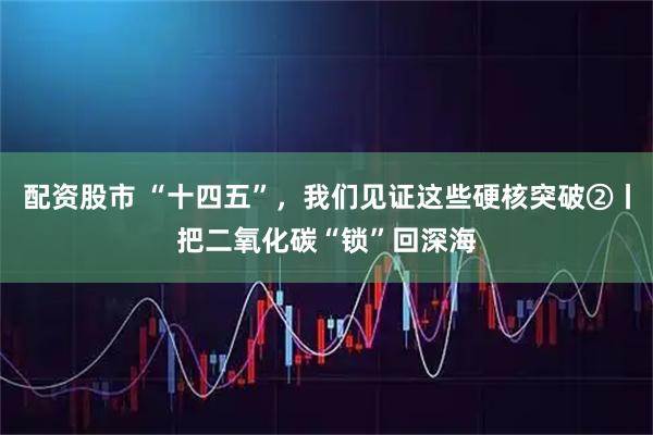 配资股市 “十四五”，我们见证这些硬核突破②丨把二氧化碳“锁”回深海