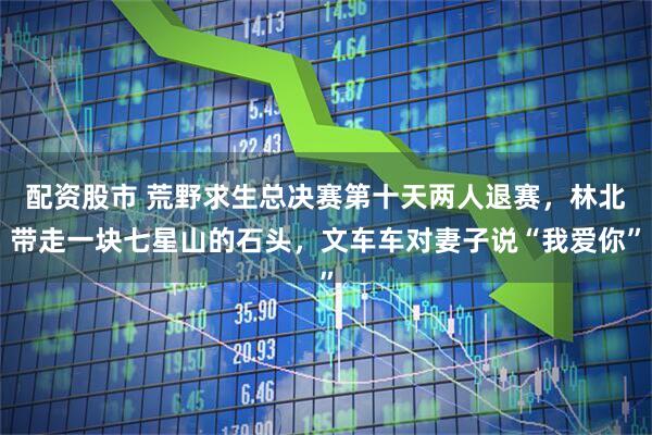 配资股市 荒野求生总决赛第十天两人退赛，林北带走一块七星山的石头，文车车对妻子说“我爱你”