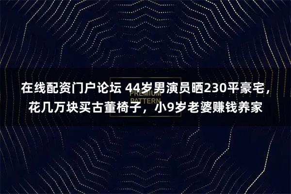 在线配资门户论坛 44岁男演员晒230平豪宅，花几万块买古董椅子，小9岁老婆赚钱养家