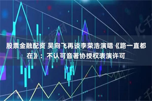 股票金融配资 吴向飞再谈李荣浩演唱《路一直都在》：不认可音著协授权表演许可